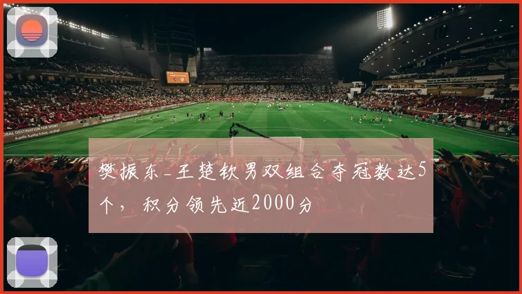 樊振东_王楚钦男双组合夺冠数达5个，积分领先近2000分