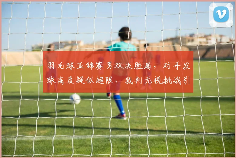 羽毛球亚锦赛男双决胜局,对手发球高度疑似超限,裁判无视挑战引发冲突?