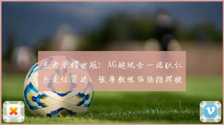 王者荣耀世冠：AG超玩会一诺狄仁杰走位冒进，张角教练临场指挥被批过于激进