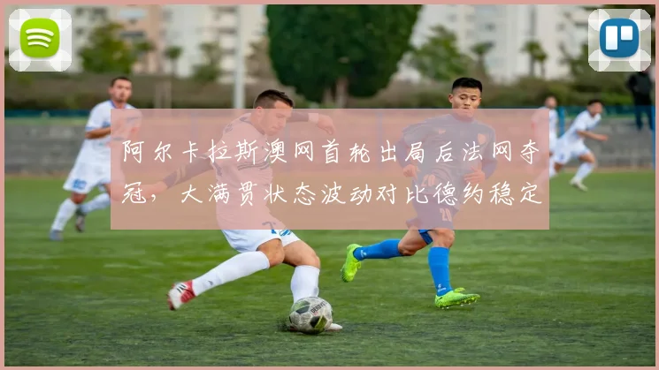阿尔卡拉斯澳网首轮出局后法网夺冠，大满贯状态波动对比德约稳定四强