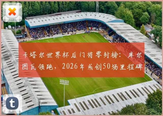 卡塔尔世界杯后门将零封榜：库尔图瓦领跑，2026年或创50场里程碑