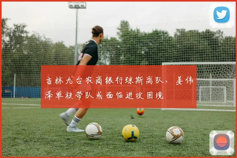 吉林九台农商银行琼斯离队，姜伟泽单核带队或面临进攻困境